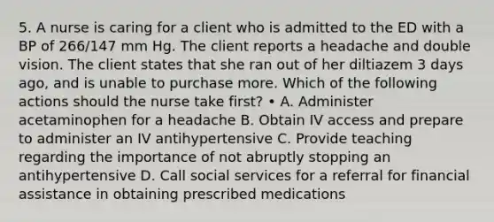 5. A nurse is caring for a client who is admitted to the ED with a BP of 266/147 mm Hg. The client reports a headache and double vision. The client states that she ran out of her diltiazem 3 days ago, and is unable to purchase more. Which of the following actions should the nurse take first? • A. Administer acetaminophen for a headache B. Obtain IV access and prepare to administer an IV antihypertensive C. Provide teaching regarding the importance of not abruptly stopping an antihypertensive D. Call social services for a referral for financial assistance in obtaining prescribed medications