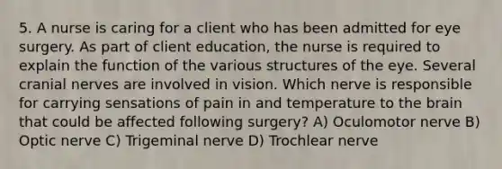 5. A nurse is caring for a client who has been admitted for eye surgery. As part of client education, the nurse is required to explain the function of the various structures of the eye. Several <a href='https://www.questionai.com/knowledge/kE0S4sPl98-cranial-nerves' class='anchor-knowledge'>cranial nerves</a> are involved in vision. Which nerve is responsible for carrying sensations of pain in and temperature to <a href='https://www.questionai.com/knowledge/kLMtJeqKp6-the-brain' class='anchor-knowledge'>the brain</a> that could be affected following surgery? A) Oculomotor nerve B) Optic nerve C) Trigeminal nerve D) Trochlear nerve