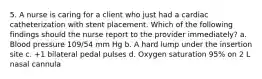 5. A nurse is caring for a client who just had a cardiac catheterization with stent placement. Which of the following findings should the nurse report to the provider immediately? a. Blood pressure 109/54 mm Hg b. A hard lump under the insertion site c. +1 bilateral pedal pulses d. Oxygen saturation 95% on 2 L nasal cannula