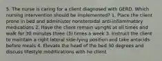 5. The nurse is caring for a client diagnosed with GERD. Which nursing intervention should be implemented? 1. Place the client prone in bed and administer nonsteroidal anti-inflammatory medications 2. Have the client remain upright at all times and walk for 30 minutes three (3) times a week 3. Instruct the client to maintain a right lateral side-lying position and take antacids before meals 4. Elevate the head of the bed 30 degrees and discuss lifestyle modifications with he client