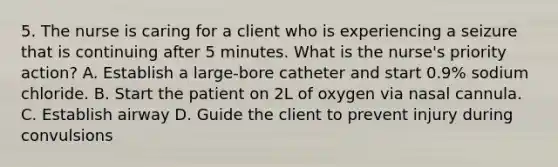 5. The nurse is caring for a client who is experiencing a seizure that is continuing after 5 minutes. What is the nurse's priority action? A. Establish a large-bore catheter and start 0.9% sodium chloride. B. Start the patient on 2L of oxygen via nasal cannula. C. Establish airway D. Guide the client to prevent injury during convulsions