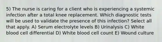 5) The nurse is caring for a client who is experiencing a systemic infection after a total knee replacement. Which diagnostic tests will be used to validate the presence of this infection? Select all that apply. A) Serum electrolyte levels B) Urinalysis C) White blood cell differential D) White blood cell count E) Wound culture