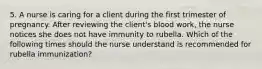 5. A nurse is caring for a client during the first trimester of pregnancy. After reviewing the client's blood work, the nurse notices she does not have immunity to rubella. Which of the following times should the nurse understand is recommended for rubella immunization?