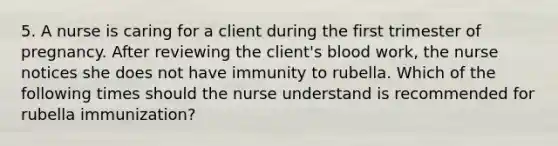 5. A nurse is caring for a client during the first trimester of pregnancy. After reviewing the client's blood work, the nurse notices she does not have immunity to rubella. Which of the following times should the nurse understand is recommended for rubella immunization?