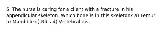 5. The nurse is caring for a client with a fracture in his appendicular skeleton. Which bone is in this skeleton? a) Femur b) Mandible c) Ribs d) Vertebral disc