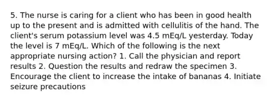 5. The nurse is caring for a client who has been in good health up to the present and is admitted with cellulitis of the hand. The client's serum potassium level was 4.5 mEq/L yesterday. Today the level is 7 mEq/L. Which of the following is the next appropriate nursing action? 1. Call the physician and report results 2. Question the results and redraw the specimen 3. Encourage the client to increase the intake of bananas 4. Initiate seizure precautions