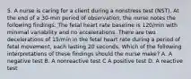 5. A nurse is caring for a client during a nonstress test (NST). At the end of a 30-min period of observation, the nurse notes the following findings: The fetal heart rate baseline is 120/min with minimal variability and no accelerations. There are two decelerations of 15/min in the fetal heart rate during a period of fetal movement, each lasting 20 seconds. Which of the following interpretations of these findings should the nurse make? A. A negative test B. A nonreactive test C A positive test D. A reactive test