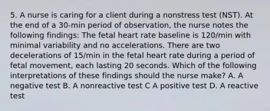 5. A nurse is caring for a client during a nonstress test (NST). At the end of a 30-min period of observation, the nurse notes the following findings: The fetal heart rate baseline is 120/min with minimal variability and no accelerations. There are two decelerations of 15/min in the fetal heart rate during a period of fetal movement, each lasting 20 seconds. Which of the following interpretations of these findings should the nurse make? A. A negative test B. A nonreactive test C A positive test D. A reactive test