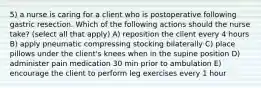 5) a nurse is caring for a client who is postoperative following gastric resection. Which of the following actions should the nurse take? (select all that apply) A) reposition the client every 4 hours B) apply pneumatic compressing stocking bilaterally C) place pillows under the client's knees when in the supine position D) administer pain medication 30 min prior to ambulation E) encourage the client to perform leg exercises every 1 hour