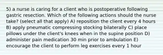 5) a nurse is caring for a client who is postoperative following gastric resection. Which of the following actions should the nurse take? (select all that apply) A) reposition the client every 4 hours B) apply pneumatic compressing stocking bilaterally C) place pillows under the client's knees when in the supine position D) administer pain medication 30 min prior to ambulation E) encourage the client to perform leg exercises every 1 hour