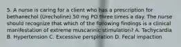 5. A nurse is caring for a client who has a prescription for bethanechol (Urecholine) 50 mg PO three times a day. The nurse should recognize that which of the following findings is a clinical manifestation of extreme muscarinic stimulation? A. Tachycardia B. Hypertension C. Excessive perspiration D. Fecal impaction