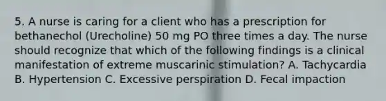 5. A nurse is caring for a client who has a prescription for bethanechol (Urecholine) 50 mg PO three times a day. The nurse should recognize that which of the following findings is a clinical manifestation of extreme muscarinic stimulation? A. Tachycardia B. Hypertension C. Excessive perspiration D. Fecal impaction