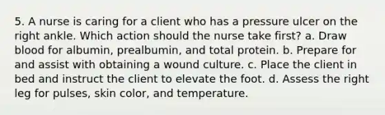 5. A nurse is caring for a client who has a pressure ulcer on the right ankle. Which action should the nurse take first? a. Draw blood for albumin, prealbumin, and total protein. b. Prepare for and assist with obtaining a wound culture. c. Place the client in bed and instruct the client to elevate the foot. d. Assess the right leg for pulses, skin color, and temperature.