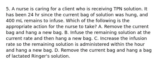 5. A nurse is caring for a client who is receiving TPN solution. It has been 24 hr since the current bag of solution was hung, and 400 mL remains to infuse. Which of the following is the appropriate action for the nurse to take? A. Remove the current bag and hang a new bag. B. Infuse the remaining solution at the current rate and then hang a new bag. C. Increase the infusion rate so the remaining solution is administered within the hour and hang a new bag. D. Remove the current bag and hang a bag of lactated Ringer's solution.