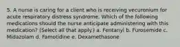 5. A nurse is caring for a client who is receiving vecuronium for acute respiratory distress syndrome. Which of the following medications should the nurse anticipate administering with this medication? (Select all that apply.) a. Fentanyl b. Furosemide c. Midazolam d. Famotidine e. Dexamethasone