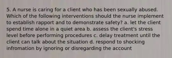 5. A nurse is caring for a client who has been sexually abused. Which of the following interventions should the nurse implement to establish rapport and to demonstrate safety? a. let the client spend time alone in a quiet area b. assess the client's stress level before performing procedures c. delay treatment until the client can talk about the situation d. respond to shocking infromation by ignoring or disregarding the account