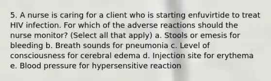 5. A nurse is caring for a client who is starting enfuvirtide to treat HIV infection. For which of the adverse reactions should the nurse monitor? (Select all that apply) a. Stools or emesis for bleeding b. Breath sounds for pneumonia c. Level of consciousness for cerebral edema d. Injection site for erythema e. Blood pressure for hypersensitive reaction