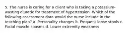 5. The nurse is caring for a client who is taking a potassium-wasting diuretic for treatment of hypertension. Which of the following assessment data would the nurse include in the teaching plan? a. Personality changes b. Frequent loose stools c. Facial muscle spasms d. Lower extremity weakness