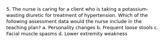 5. The nurse is caring for a client who is taking a potassium-wasting diuretic for treatment of hypertension. Which of the following assessment data would the nurse include in the teaching plan? a. Personality changes b. Frequent loose stools c. Facial muscle spasms d. Lower extremity weakness