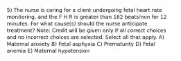 5) The nurse is caring for a client undergoing fetal heart rate monitoring, and the F H R is greater than 162 beats/min for 12 minutes. For what cause(s) should the nurse anticipate treatment? Note: Credit will be given only if all correct choices and no incorrect choices are selected. Select all that apply. A) Maternal anxiety B) Fetal asphyxia C) Prematurity D) Fetal anemia E) Maternal hypotension