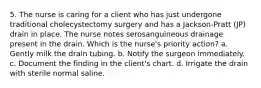 5. The nurse is caring for a client who has just undergone traditional cholecystectomy surgery and has a Jackson-Pratt (JP) drain in place. The nurse notes serosanguineous drainage present in the drain. Which is the nurse's priority action? a. Gently milk the drain tubing. b. Notify the surgeon immediately. c. Document the finding in the client's chart. d. Irrigate the drain with sterile normal saline.