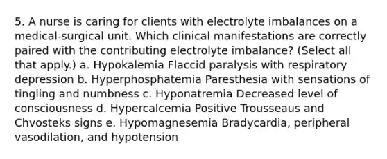 5. A nurse is caring for clients with electrolyte imbalances on a medical-surgical unit. Which clinical manifestations are correctly paired with the contributing electrolyte imbalance? (Select all that apply.) a. Hypokalemia Flaccid paralysis with respiratory depression b. Hyperphosphatemia Paresthesia with sensations of tingling and numbness c. Hyponatremia Decreased level of consciousness d. Hypercalcemia Positive Trousseaus and Chvosteks signs e. Hypomagnesemia Bradycardia, peripheral vasodilation, and hypotension