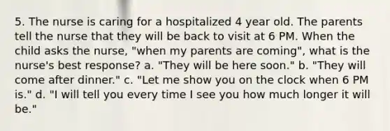 5. The nurse is caring for a hospitalized 4 year old. The parents tell the nurse that they will be back to visit at 6 PM. When the child asks the nurse, "when my parents are coming", what is the nurse's best response? a. "They will be here soon." b. "They will come after dinner." c. "Let me show you on the clock when 6 PM is." d. "I will tell you every time I see you how much longer it will be."