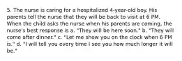 5. The nurse is caring for a hospitalized 4-year-old boy. His parents tell the nurse that they will be back to visit at 6 PM. When the child asks the nurse when his parents are coming, the nurse's best response is a. "They will be here soon." b. "They will come after dinner." c. "Let me show you on the clock when 6 PM is." d. "I will tell you every time I see you how much longer it will be."