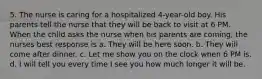 5. The nurse is caring for a hospitalized 4-year-old boy. His parents tell the nurse that they will be back to visit at 6 PM. When the child asks the nurse when his parents are coming, the nurses best response is a. They will be here soon. b. They will come after dinner. c. Let me show you on the clock when 6 PM is. d. I will tell you every time I see you how much longer it will be.