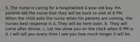 5. The nurse is caring for a hospitalized 4-year-old boy. His parents tell the nurse that they will be back to visit at 6 PM. When the child asks the nurse when his parents are coming, the nurses best response is a. They will be here soon. b. They will come after dinner. c. Let me show you on the clock when 6 PM is. d. I will tell you every time I see you how much longer it will be.