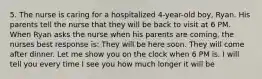 5. The nurse is caring for a hospitalized 4-year-old boy, Ryan. His parents tell the nurse that they will be back to visit at 6 PM. When Ryan asks the nurse when his parents are coming, the nurses best response is: They will be here soon. They will come after dinner. Let me show you on the clock when 6 PM is. I will tell you every time I see you how much longer it will be