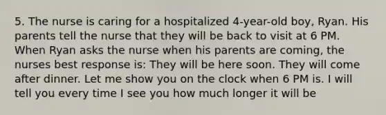 5. The nurse is caring for a hospitalized 4-year-old boy, Ryan. His parents tell the nurse that they will be back to visit at 6 PM. When Ryan asks the nurse when his parents are coming, the nurses best response is: They will be here soon. They will come after dinner. Let me show you on the clock when 6 PM is. I will tell you every time I see you how much longer it will be