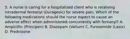 5. A nurse is caring for a hospitalized client who is receiving intradermal fentanyl (Duragesic) for severe pain. Which of the following medications should the nurse expect to cause an adverse effect when administered concurrently with fentanyl? A. Ampicillin (Principen) B. Diazepam (Valium) C. Furosemide (Lasix) D. Prednisone