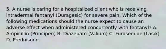 5. A nurse is caring for a hospitalized client who is receiving intradermal fentanyl (Duragesic) for severe pain. Which of the following medications should the nurse expect to cause an adverse effect when administered concurrently with fentanyl? A. Ampicillin (Principen) B. Diazepam (Valium) C. Furosemide (Lasix) D. Prednisone