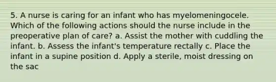 5. A nurse is caring for an infant who has myelomeningocele. Which of the following actions should the nurse include in the preoperative plan of care? a. Assist the mother with cuddling the infant. b. Assess the infant's temperature rectally c. Place the infant in a supine position d. Apply a sterile, moist dressing on the sac