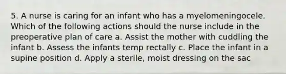 5. A nurse is caring for an infant who has a myelomeningocele. Which of the following actions should the nurse include in the preoperative plan of care a. Assist the mother with cuddling the infant b. Assess the infants temp rectally c. Place the infant in a supine position d. Apply a sterile, moist dressing on the sac