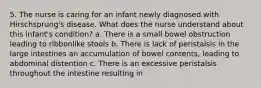 5. The nurse is caring for an infant newly diagnosed with Hirschsprung's disease. What does the nurse understand about this infant's condition? a. There is a small bowel obstruction leading to ribbonlike stools b. There is lack of peristalsis in the large intestines an accumulation of bowel contents, leading to abdominal distention c. There is an excessive peristalsis throughout the intestine resulting in