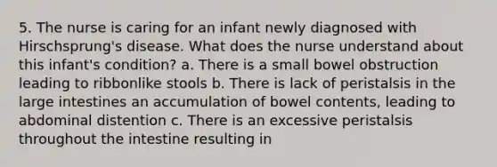 5. The nurse is caring for an infant newly diagnosed with Hirschsprung's disease. What does the nurse understand about this infant's condition? a. There is a small bowel obstruction leading to ribbonlike stools b. There is lack of peristalsis in the large intestines an accumulation of bowel contents, leading to abdominal distention c. There is an excessive peristalsis throughout the intestine resulting in