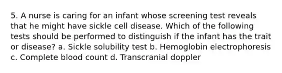 5. A nurse is caring for an infant whose screening test reveals that he might have sickle cell disease. Which of the following tests should be performed to distinguish if the infant has the trait or disease? a. Sickle solubility test b. Hemoglobin electrophoresis c. Complete blood count d. Transcranial doppler