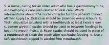 5. A nurse, caring for an older adult who has a gastrostomy tube, is developing a care plan related to oral care. Which interventions should the nurse consider for this patient? (Select all that apply.) a. Oral care should be provided every 4 hours. b. Teeth should be brushed with a toothbrush at least twice a day. c. Lemon glycerin swabs should be used in between feedings to keep the mouth moist. d. Foam swabs should be used in place of a toothbrush to clean the teeth after eachtube-feeding. e. Use a soft toothbrush dipped in alcohol-free mouthwash.