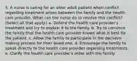 5. A nurse is caring for an older adult patient when conflict regarding treatment arises between the family and the health care provider. What can the nurse do to resolve this conflict? (Select all that apply.) a. Defend the health care provider's treatment and try to explain it to the family. b. Try to convince the family that the health care provider knows what is best for the patient. c. Allow the family to participate in the decision-making process for their loved one. d. Encourage the family to speak directly to the health care provider regarding treatments. e. Clarify the health care provider's order with the family.