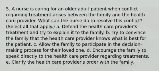 5. A nurse is caring for an older adult patient when conflict regarding treatment arises between the family and the health care provider. What can the nurse do to resolve this conflict? (Select all that apply.) a. Defend the health care provider's treatment and try to explain it to the family. b. Try to convince the family that the health care provider knows what is best for the patient. c. Allow the family to participate in the decision-making process for their loved one. d. Encourage the family to speak directly to the health care provider regarding treatments. e. Clarify the health care provider's order with the family.