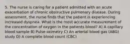 5. The nurse is caring for a patient admitted with an acute exacerbation of chronic obstructive pulmonary disease. During assessment, the nurse finds that the patient is experiencing increased dyspnea. What is the most accurate measurement of the concentration of oxygen in the patients blood? A) A capillary blood sample B) Pulse oximetry C) An arterial blood gas (ABG) study D) A complete blood count (CBC)