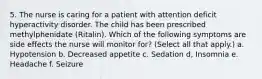 5. The nurse is caring for a patient with attention deficit hyperactivity disorder. The child has been prescribed methylphenidate (Ritalin). Which of the following symptoms are side effects the nurse will monitor for? (Select all that apply.) a. Hypotension b. Decreased appetite c. Sedation d, Insomnia e. Headache f. Seizure