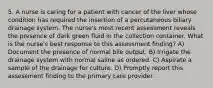 5. A nurse is caring for a patient with cancer of the liver whose condition has required the insertion of a percutaneous biliary drainage system. The nurse's most recent assessment reveals the presence of dark green fluid in the collection container. What is the nurse's best response to this assessment finding? A) Document the presence of normal bile output. B) Irrigate the drainage system with normal saline as ordered. C) Aspirate a sample of the drainage for culture. D) Promptly report this assessment finding to the primary care provider.