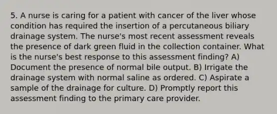 5. A nurse is caring for a patient with cancer of the liver whose condition has required the insertion of a percutaneous biliary drainage system. The nurse's most recent assessment reveals the presence of dark green fluid in the collection container. What is the nurse's best response to this assessment finding? A) Document the presence of normal bile output. B) Irrigate the drainage system with normal saline as ordered. C) Aspirate a sample of the drainage for culture. D) Promptly report this assessment finding to the primary care provider.