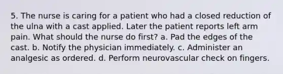 5. The nurse is caring for a patient who had a closed reduction of the ulna with a cast applied. Later the patient reports left arm pain. What should the nurse do first? a. Pad the edges of the cast. b. Notify the physician immediately. c. Administer an analgesic as ordered. d. Perform neurovascular check on fingers.