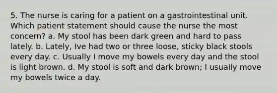 5. The nurse is caring for a patient on a gastrointestinal unit. Which patient statement should cause the nurse the most concern? a. My stool has been dark green and hard to pass lately. b. Lately, Ive had two or three loose, sticky black stools every day. c. Usually I move my bowels every day and the stool is light brown. d. My stool is soft and dark brown; I usually move my bowels twice a day.