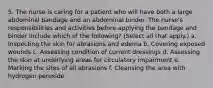 5. The nurse is caring for a patient who will have both a large abdominal bandage and an abdominal binder. The nurse's responsibilities and activities before applying the bandage and binder include which of the following? (Select all that apply.) a. Inspecting the skin for abrasions and edema b. Covering exposed wounds c. Assessing condition of current dressings d. Assessing the skin at underlying areas for circulatory impairment e. Marking the sites of all abrasions f. Cleansing the area with hydrogen peroxide