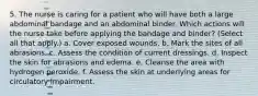 5. The nurse is caring for a patient who will have both a large abdominal bandage and an abdominal binder. Which actions will the nurse take before applying the bandage and binder? (Select all that apply.) a. Cover exposed wounds. b. Mark the sites of all abrasions. c. Assess the condition of current dressings. d. Inspect the skin for abrasions and edema. e. Cleanse the area with hydrogen peroxide. f. Assess the skin at underlying areas for circulatory impairment.